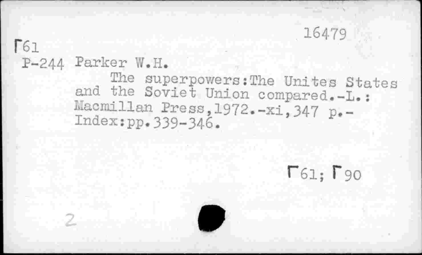 ﻿Г61
16479
P-244 Parker W.H.
The superpowers:The Unites States and the Soviet Union compared.-L.: Macmillan Press,1972.-xi,347 p._ Index:pp.339-346.
Г61; Г 90